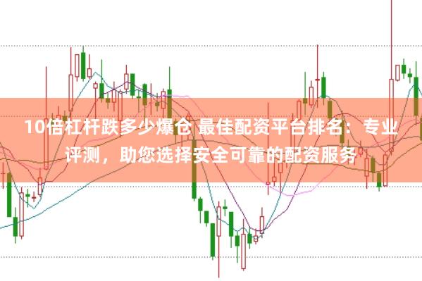 10倍杠杆跌多少爆仓 最佳配资平台排名：专业评测，助您选择安全可靠的配资服务