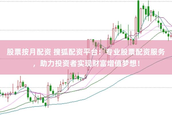 股票按月配资 搜狐配资平台：专业股票配资服务，助力投资者实现财富增值梦想！