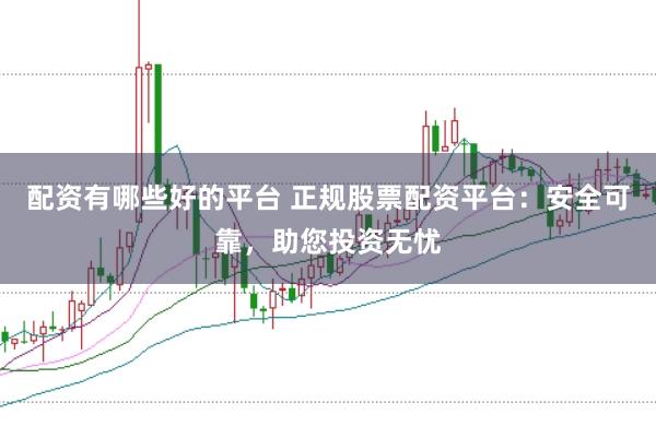 配资有哪些好的平台 正规股票配资平台：安全可靠，助您投资无忧