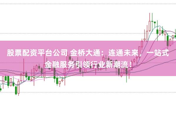 股票配资平台公司 金桥大通：连通未来，一站式金融服务引领行业新潮流！