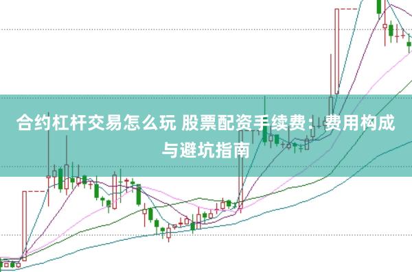合约杠杆交易怎么玩 股票配资手续费：费用构成与避坑指南