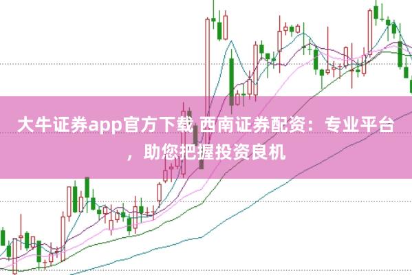 大牛证券app官方下载 西南证券配资：专业平台，助您把握投资良机