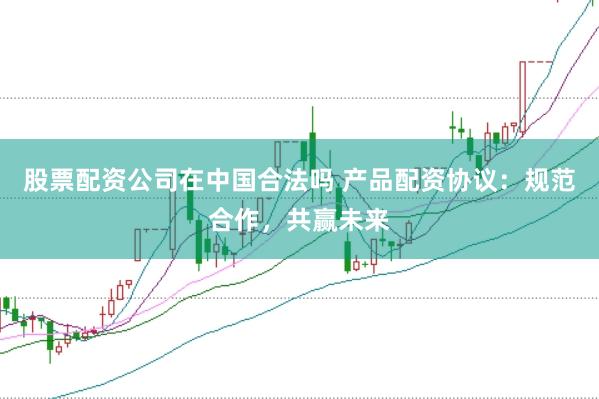 股票配资公司在中国合法吗 产品配资协议：规范合作，共赢未来