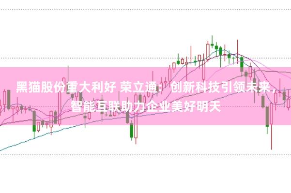 黑猫股份重大利好 荣立通：创新科技引领未来，智能互联助力企业美好明天