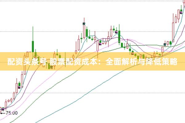 配资头条号 股票配资成本：全面解析与降低策略