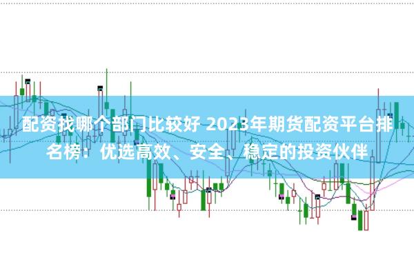 配资找哪个部门比较好 2023年期货配资平台排名榜：优选高效、安全、稳定的投资伙伴