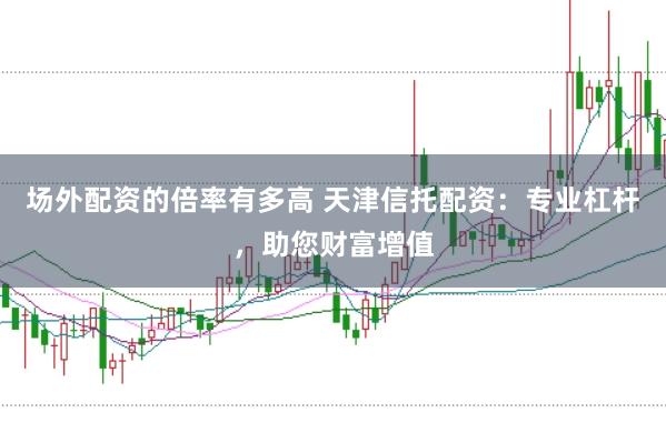 场外配资的倍率有多高 天津信托配资：专业杠杆，助您财富增值