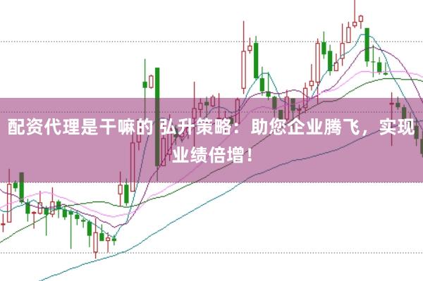 配资代理是干嘛的 弘升策略：助您企业腾飞，实现业绩倍增！