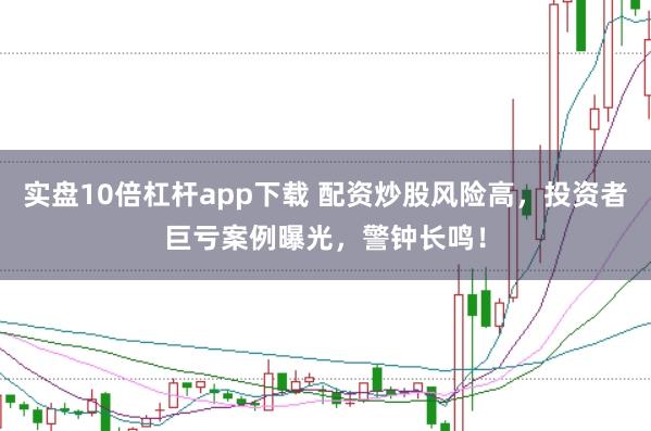 实盘10倍杠杆app下载 配资炒股风险高，投资者巨亏案例曝光，警钟长鸣！