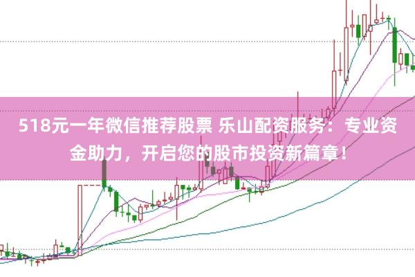 518元一年微信推荐股票 乐山配资服务：专业资金助力，开启您的股市投资新篇章！