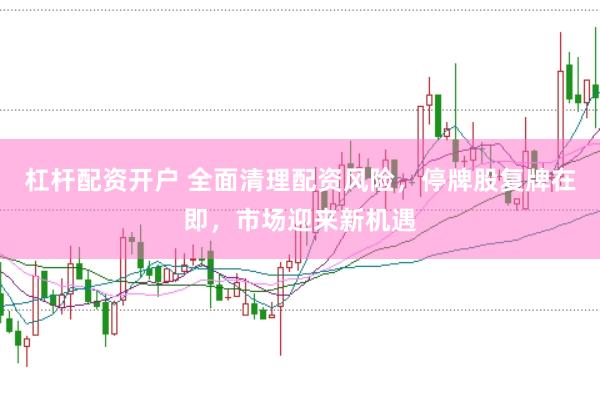 杠杆配资开户 全面清理配资风险，停牌股复牌在即，市场迎来新机遇
