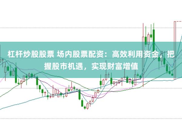 杠杆炒股股票 场内股票配资：高效利用资金，把握股市机遇，实现财富增值
