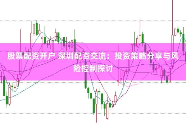 股票配资开户 深圳配资交流：投资策略分享与风险控制探讨
