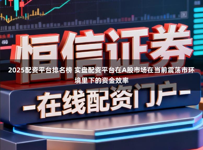 2025配资平台排名榜 实盘配资平台在A股市场在当前震荡市环境里下的资金效率