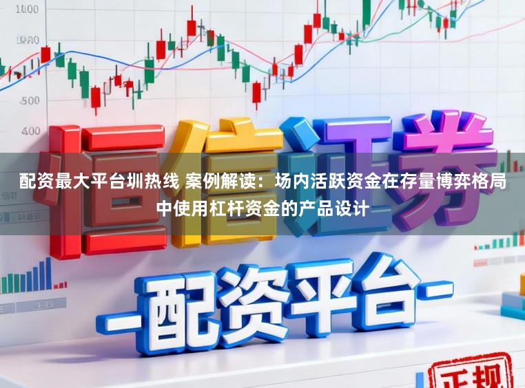 配资最大平台圳热线 案例解读：场内活跃资金在存量博弈格局中使用杠杆资金的产品设计