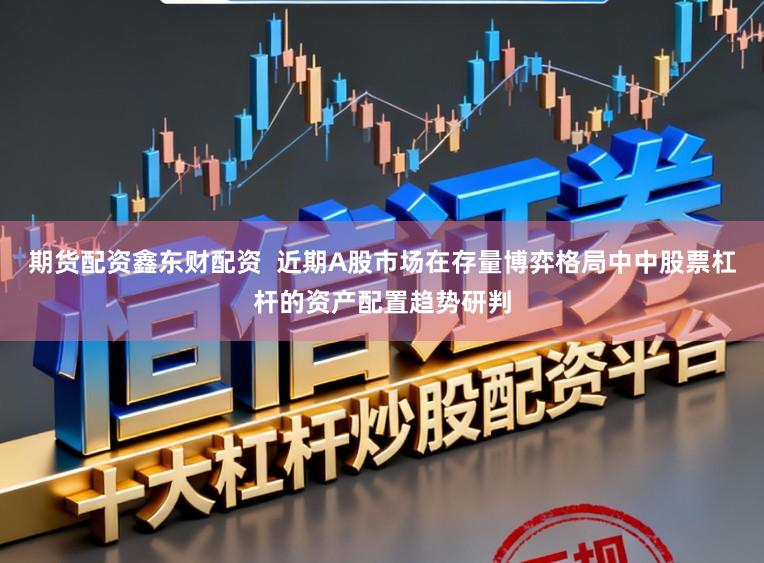期货配资鑫东财配资  近期A股市场在存量博弈格局中中股票杠杆的资产配置趋势研判
